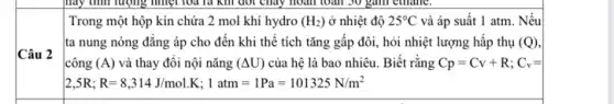 Câu 2
Trong một hộp kín chứa 2 mol khí hydro (H_(2)) ở nhiệt độ 25^circ C và áp suất 1 atm. Nếu
ta nung nóng đǎng áp cho đến khi thể tích tǎng gấp đôi, hỏi nhiệt lượng hấp thụ (Q)
công (A) và thay đôi nội nǎng (Delta U) của hệ là bao nhiêu. Biết rằng Cp=Cv+R;C_(v)=
2,5R;R=8,314J/mol.K;1atm=1Pa=101325N/m^2