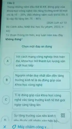 Câu 2
Trong nhừng nǎm đầu thế kỉ XX đóng góp của
khoa học công nghệ vào tǎng trưởng kinh tế mới
chi là 10-20%  đến những nǎm cuối thế kỉ XX ti
lệ này đã tǎng lên 75-80% 
(SGK Lịch sử 10,
Bộ Cảnh diều, NXB Đại học Sư phạm 2023,tr.
43)
Từ đoạn thông tin trên, suy luận nào sau đây
không đúng?
Chọn một đáp án đúng
Với cách mạng công nghiệp thời hiện
) đại, khoa học trở thành lực lượng sản
xuất trực tiếp
B trưởng kinh tế là do đóng góp của
Nguyên nhân duy nhất dân đến tǎng
D
khoa học công nghệ
C
ngày càng tǎng lên
Tỉ lệ đóng góp của khoa học công
nghệ vào tǎng trưởng kinh tế thế giới c
Sự tǎng trưởng của nền kinh t 00
n nhu thuộc rât nhiều vào tiến bộ .
Máy chấm công v __