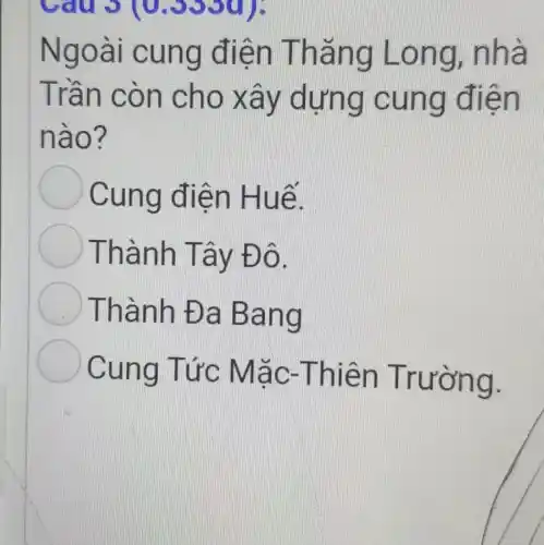 Câu 3 (0.3330);
Ngoài c ung điện Thǎng Long , nhà
Trần cò n cho x ay dựn g cun q điền
nào?
Cung điện H uế.
Thàn h Tây Đ ô.
) Thành Đa Ba ng
Cung Tức M ǎc-T hiện Trường.