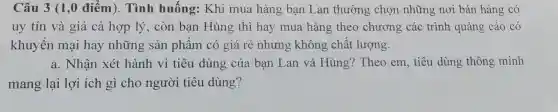 Câu 3 (1 ,0 điểm). Tình huống:Khi mua hàng bạn Lan thường chọn những nơi bán hàng có
uy tín và giá cả hợp lý , còn bạn Hùng thì hay mua hàng theo chương các trình quảng cáo có
khuyến mại hay những sản phẩm có giá rẻ nhưng không chât lượng.
a. Nhận xét hành vi tiêu dùng của bạn Lan và Hùng?Theo em, tiêu dùng thông minh
mang lại lợi ích gì cho người tiêu dùng?