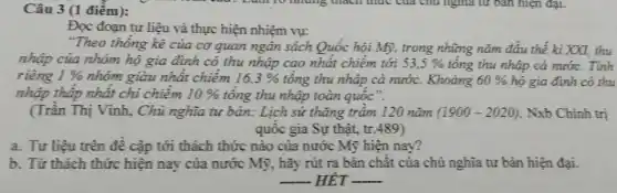 Câu 3 (1 điểm):
Đọc đoạn tư liệu và thực hiện nhiệm vụ:
"Theo thống kê của cơ quan ngân sách Quốc hội Mỹ, trong những nǎm đầu thế kì XXI, thu
nhập của nhóm hộ gia đình có thu nhập cao nhất chiếm tới 53,5%  tông thu nhập cả nước.
riêng 1%  nhóm giàu nhất chiếm 16,3%  tổng thu nhập cả nước. Khoảng 60%  hộ gia đình có thu
nhập thập nhất chi chiếm 10%  tông thu nhập toàn quốc".
(Trân Thị Vinh, Chủ nghĩa tư bản: Lịch sử thǎng trâm 120 nǎm (1900-2020) Nxb Chính trị
quốc gia Sự thật , tr .489)
a. Tư liệu trên đề cập tới thách thức nào của nước Mỹ hiện nay?
b. Từ thách thức hiện nay của nước Mỹ, hãy rút ra bản chật của chủ nghĩa tư bản hiện đại.
__ HET __