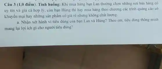 Câu 3 (1,0 điểm). Tình huống: Khi mua hàng bạn Lan thường chọn những nơi bán hàng có
uy tín và giá cả hợp lý, còn bạn Hùng thì hay mua hàng theo chương các trình quảng cáo có
khuyến mại hay những sản phẩm có giá rẻ nhưng không chất lượng.
a. Nhận xét hành vi tiêu dùng của bạn Lan và Hùng?Theo em, tiêu dùng thông minh
mang lại lợi ích gì cho người tiêu dùng?