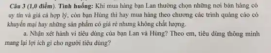 Câu 3 (1,0 điểm). Tình huống:Khi mua hàng bạn Lan thường chọn những nơi bán hàng có
uy tín và giá cả hợp lý, còn bạn Hùng thì hay mua hàng theo chương các trình quảng cáo có
khuyến mại hay những sản phẩm có giá rẻ nhưng không chất lượng.
a. Nhận xét hành vi tiêu dùng của bạn Lan và Hùng?Theo em, tiêu dùng thông minh
mang lại lợi ích gì cho người tiêu dùng?