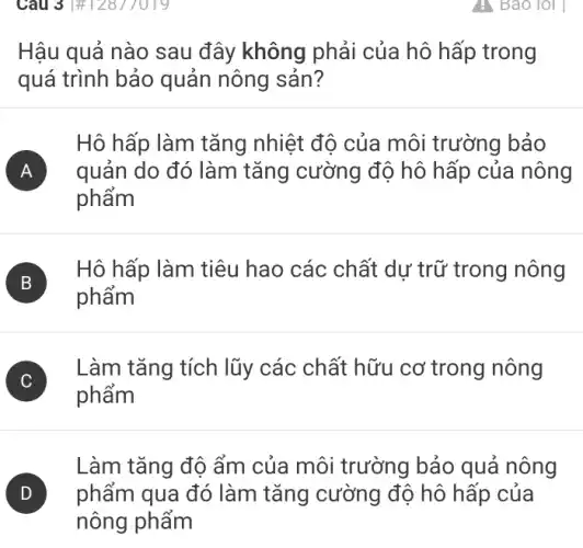 Câu 3 |# 12817019
Hậu quả nào sau đây không phải của hô hấp trong
quá trình bảo quản nông sản?
Hô hấp làm tǎng nhiệt độ của môi trường bảo
A quản do đó làm tǎng cường độ hô hấp của nông A
phẩm
B
phẩm
B
Hô hấp làm tiêu hao các chất dự trữ trong nông
Làm tǎng tích lũy các chất hữu cơ trong nông
phẩm
Làm tǎng độ ẩm của môi trường bảo quả nông
) phẩm qua đó làm tǎng cường độ hô hấp của
nông phẩm