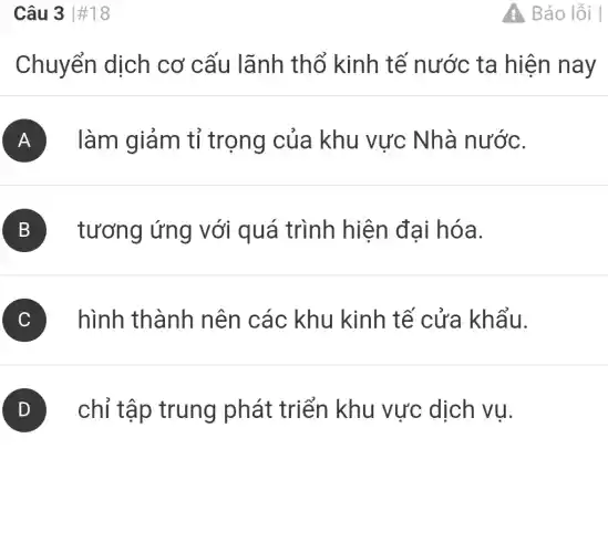 Câu 3 #18
Chuyển dịch cơ cấu lãnh thổ kinh tế nước ta hiện nay
làm giảm tỉ trọng của khu vực Nhà nước.
A
B
tương ứng với quá trình hiện đại hóa.
hình thành nên các khu kinh tế cửa khẩu.
chỉ tập trung phát triển khu vực dịch vụ.