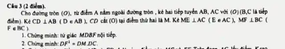 Câu 3 (2 điểm).
Cho đường tròn (O) từ điểm A nằm ngoài đường tròn , kẻ hai tiếp tuyến AB , AC với (O) (B,C là tiếp
điểm). Kẻ CDbot AB(Din AB) . CD cắt (O) tại điểm thứ hai là M. Kẻ MEbot AC(Ein AC),MFbot BC (
Fin BC
1. Chứng minh: tử giác MDBF nội tiếp.
2. Chứng minh: DF^2=DM.DC