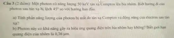 Câu 3 (2 điểm):Một photon có nǎng lượng 50 keV tán xạ Compton lèn bia nhôm. Biết hướng đi của
photon sau tán xạ bị lệch 45^circ  so với hướng ban đâu.
a) Tinh phần nǎng lượng của photon bị mất do tán xạ Compton và động nǎng của electron sau tǎn
xa?
b) Photon này có khả nǎng gây ra hiệu ứng quang điện trên bia nhôm hay không? Biết giơ hạn
quang điện của nhôm là 0,36mu m