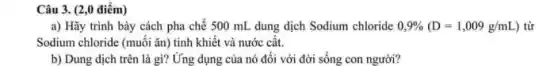 Câu 3. (2,0 điểm)
a) Hãy trình bày cách pha chế 500 mL dung dịch Sodium chloride 0,9% (D=1,009g/mL) ) từ
Sodium chloride (muối ǎn tinh khiết và nước cât.
b) Dung dịch trên là gì? Ứng dụng của nó đối với đời sống con người?