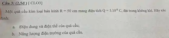 Câu 3: (2,5đ )[ CLO3]
Một quả cầu kim loại bán kính R=50cm mang điện tích Q=5.10^-8C , đặt trong không khí. Hãy xác
định:
a. Điện dung và điện thế của quả cầu;
b. Nǎng lượng điện trường của quả câu.