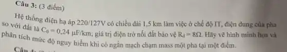 Câu 3 : (3 điểm)
Hệ thống điện hạ áp
220/127V có chiều dài 1 ,5 km làm việc ở chế độ IT, điện dung của pha so với đất là
C_(0)=0,24mu F/km ; giá trị điện trở nối đất bảo vệ R_(d)=8Omega  Hãy vẽ hình minh họa và
phân tích mức độ nguy hiểm khi có ngǎn mạch chạm mass một pha tại một điểm.