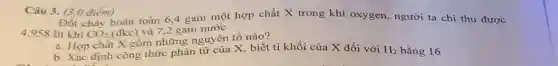 Câu 3. (3,0 điểm)
Đốt cháy hoàn toàn 6.4 gam một hợp chất X trong khí oxygen, người ta chỉ thu được
4,958 lít khi CO_(2) (đkc) và 7,2 gam nước
a. Hợp chất X gồm những nguyên tố nào?
b. Xác định công thức phần tử của X, biết tỉ khối của X đối với H_(2) bằng 16