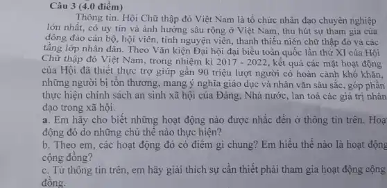 Câu 3 (4.0 điểm)
Thông tin. Hội Chữ thập đỏ Việt Nam là tô chức nhân đạo chuyên nghiệp
lớn nhất, có uy tín và ảnh hưởng sâu rộng ở Việt Nam, thu hút sự tham gia của
đông đảo cán bộ , hội viên, tỉnh nguyện viên, thanh thiếu niên chữ thập đỏ và các
tầng lớp nhân dân . Theo Vǎn kiện Đại hội đại biểu toàn quốc lân thứ XI của Hội
Chữ thập đỏ Việt : Nam, trong nhiệm kì 2017-2022 , kết quả các mặt hoạt động
của Hội đã thiết thực trợ giúp gần 90 triệu lượt người có hoàn cảnh khó khǎn,
những người bị tôn thương, mang ý nghĩa giáo dục và nhân vǎn sâu sắc , góp phân
thực hiện chính sách an sinh xã hội của Đảng, Nhà nước , lan toả các giá trị nhân
đạo trong xã hội.
a. Em hãy cho biệt những hoạt động nào được nhắc đến ở thông tin trên. Hoạ
động đó do những chủ thê nào thực hiện?
b. Theo em, các hoạt động đó có điểm gì chung? Em hiểu thế nào là hoạt động
cộng đông?
c. Từ thông tin trên, em hãy giải thích sự cần thiết phải tham gia hoạt động cộng
đông.