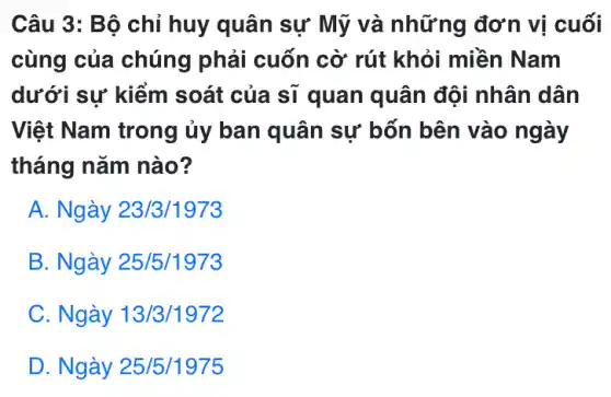 Câu 3: Bộ chỉ huy quân sự Mỹ và những đơn vị cuối
cùng của chúng phải cuốn cờ rút khỏi miền Nam
dưới sự kiểm soát của sĩ quan quân đội nhân dân
Việt Nam trong ủy ban quân sự bốn bên vào ngày
tháng nǎm nào?
A. Ngày 23/3/1973
B. Ngày 25/5/1973
C. Ngày 13/3/1972
D. Ngày 25/5/1975