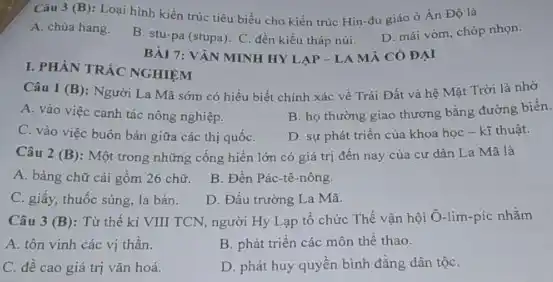 Câu 3 (B): Loại hình kiến trúc tiêu biểu cho kiến trúc Hin-đu giáo ở Án Độ là
A. chùa hang.
B. stu-pa (stupa). C đền kiểu tháp núi.
D. mái vòm, chóp nhọn.
I. PHÀN TRÁC NGHIỆM
Câu 1 (B): Người La Mã sớm có hiểu biết chính xác về Trái Đất và hệ Mặt Trời là nhờ
A. vào việc canh tác nông nghiệp.
B. họ thường giao thương bằng đường biển.
C. vào việc buôn bán giữa các thị quốC.
D. sự phát triển của khoa học - kĩ thuật.
Câu 2 (B): Một trong những cống hiển lớn có giá trị đến nay của cư dân La Mã là
A. bảng chữ cái gồm 26 chữ.
B. Đền Pác-tê nông.
C. giấy, thuốc súng la bàn.
D. Đấu trường La Mã.
Câu 3 (B): Từ thế kỉ VIII TCN người Hy Lạp tô chức Thế vận hội Ô-lim-píc nhằm
A. tôn vinh các vị thần.
B. phát triển các môn thể thao.
C. đề cao giá trị vǎn hoá.
D. phát huy quyến bình đẳng dân tộC.
BÀI 7: VĂN MINH HYLAP-LA MÁ CÓ ĐẠI