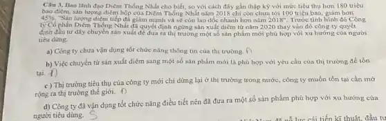 Câu 3. Ban lãnh đạo Diêm Thống Nhất cho biết, so với cách đây gần thập kỳ với mức tiêu thụ hơn 180 triệu
bao điêm, sản lượng diêm hộp của Diềm Thống Nhất nǎm 2018 chi còn chưa tới 100 triệu bao giảm hơn
45% . "Sản lượng điểm tiếp đà giảm mạnh và sẽ còn lao dốc nhanh hơn nǎm 2018'' Trước tình hình đó Công
ty Cổ phần Diêm Thống Nhất đã quyết định ngừng sản xuất diêm từ nǎm 2020 thay vào đó công ty quyết
định đầu tư dây chuyển sản xuất để đưa ra thị trường một số sản phẩm mới phù hợp với xu hướng của người
tiêu dùng.
a) Công ty chưa vận dụng tốt chức nǎng thông tin của thị trường. D
b) Việc chuyển từ sản xuất diêm sang một số sản phẩm mới là phù hợp với yêu cầu của thị trường để tồn
tại. d)
c ) Thị trường tiêu thụ của công ty mới chi dừng lại ở thị trường trong nước , công ty muốn tồn tại cần mờ
rộng ra thị trường thế giới. f
d) Công ty đã vận dụng tốt chức nǎng điều tiết nên đã đưa ra một số sản phẩm phù hợp với xu hướng của
người tiêu dùng.