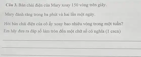 Câu 3. Bàn chải điện của Mary xoay 150 vòng trên giây.
Mary đánh rǎng trong ba phút và hai lần một ngày.
Hỏi bàn chải điện của cô ấy xoay bao nhiêu vòng trong một tuân?
Em hãy đưa ra đáp số làm tròn đến một chữ số có nghĩa (1 cscn)
__