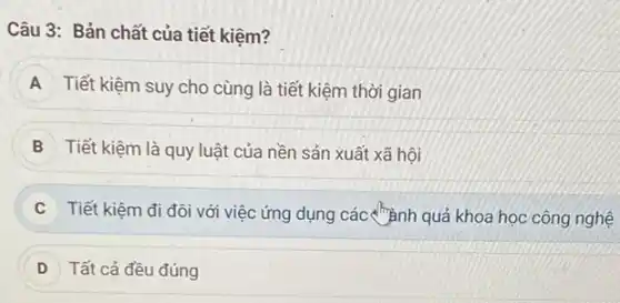 Câu 3: Bản chất của tiết kiệm?
A Tiết kiệm suy cho cùng là tiết kiệm thời gian
B Tiết kiệm là quy luật của nền sản xuất xã hội
C Tiết kiệm đi đôi với việc ứng dụng các chành quả khoa học công nghệ
D ) Tất cả đều đúng