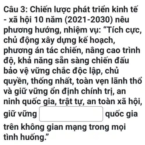 Câu 3: C hiến lược phá t triển kinh tế
- xã hội 10 nǎm (2021-2030) nêu
phương hướng , nhiệm vụ: "Tích cực,
chủ động xây d lựng kế h oách,
phương án tác chiến, n âng c ao trình
độ, kh á nǎn g sản sang chiến đã ul
bảo vệ v ứng cha c độc lập, c hủ
quyền, thốn g nhất, toà n ven lãnh th ô
và giữ vữn g ổn định chính trị, an
ninh q uốc g ia, trật tu , an to àn xã hội,
giữ vũ mg square  quốc giá
trên không gian m ạng tr ong m ol