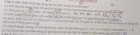 Câu 3: Đặc điểm dưới đây đúng/sai với hiện tượng di truyền chéo?
(1) Kết quả lai thuận khác kết quả lai nghịch và kiều hình lặn biểu hiện chủ yếu ở giới đi giao tử f
(2) Một gen có 2 alen được viết thành 7)kiểu gen.S Aa AA, aa, aA
(3) Kết quả lai thuận Khác kết quả lai nghịch(và kiểu hình của con luôn giống kiểu hình của mẹ.S
(4) Kiểu hình của con (F)
đồng giao từ giống kiểu hình của P dị giao tử và kiểu hình của con dị giao tử hình của P đồng giao tử, f)
(5) Nếu P thuần chủng có kiểu hình khác nhau về một tính trạng,
F_(1) và F_(2) có ti lệ phân li kiểu hình là 1:1
(6) Sự di truyền của tính trạng do gen lặn tôn tại trên NST X không có alen tương ứng trên NST Y.
Câu 4.Khi
D. 2.