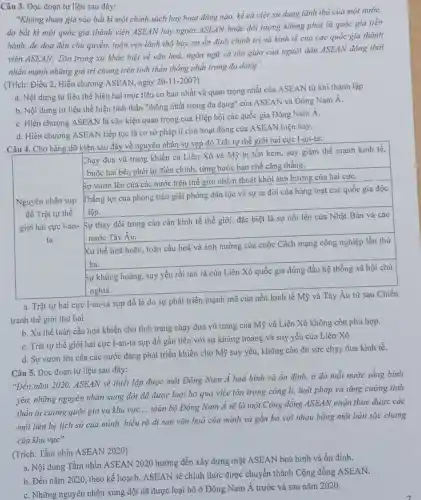 Câu 3. Đọc đoạn tư liệu sau đây:
"Không tham gia vào bắt kì một chính sách hay hoạt động nào, kể cả việc sử dụng lãnh thổ của một nướC.
do bắt kì một quốc gia thành viên ASEAN hay ngoài ASEAN hoặc đối lượng không phải là quốc gia tiến
hành, đe doạ đến chủ quyền, toàn vẹn lãnh thổ hay xự ổn định chính trị và kinh tế của các quốc gia thành
viên ASEAN; Tôn trọng xự khác biệt về vǎn hoá, ngôn ngữ và tôn giáo của người dân ASEAN đồng thời
nhấn mạnh những giá trị chung trên tinh thần thống nhất trong đa dạng".
(Trích: Điều 2, Hiến chương ASEAN, ngày 20-11-2007)
a. Nội dung tư liệu thể hiện hai mục tiêu cơ bản nhất và quan trọng nhất của ASEAN từ khi thành lập.
b. Nội dung tư liệu thể hiện tinh thần "thống nhất trong đa dạng" của ASEAN và Đông Nam A.
C. Hiến chương ASEAN là vận kiện quan trọng của Hiệp hội các quốc gia Đông Nam A.
d. Hiến chương ASEAN tiếp tục là cơ sở pháp lí cho hoạt động của ASEAN hiện nay.
Câu 4. Cho bảng dữ kiện sau đây về nguyên nhân sự sụp đồ Trật tự thế giới hai cực 1-an-ta:
Chạy đua vũ trang khiến cả Liên Xô và Mỹ bị tốn kém, suy giảm thế mạnh kinh tế,
buộc hai bên phài tự điều chỉnh, từng bước hạn chế cǎng thẳng.
Sự vươn lên của các nước trên thế giới nhề.n thoát khỏi ảnh hường của hai cựC.
Nguyên nhân sụp
Thắng lợi của phong trào giải phỏng dân tộc và sự ra đời của hàng loạt các quốc gia độc
đổ Trật tự thế lập.
giới hai cực I-an-Sự thay đổi trong cán cân kinh tế thế giới, đặc biệt là sự nổi lên của Nhật Bản và các
ta	nước Tày Âu.
Xu thế hoà hoãn toàn cầu hoá và ảnh hưởng của cuộc Cách mạng công nghiệp lần thứ
ba.
Sự khủng hoảng, suy yếu rồi tan rã của Liên Xô quốc gia đứng đầu hệ thống xã hội chủ
nghĩa.
a. Trật tự hai cực I-an-ta sụp dổ là do sự phát triển mạnh mẽ của nền kinh tế Mỹ và Tây Âu từ sau Chiến
b. Xu thế toàn cầu hoá khiến cho tình trạng chạy đua vũ trang của Mỹ và Liên Xô không còn phù hợp.
d. Sự vươn lên của các nước đang phát triển khiến cho Mỹ suy yếu, không còn đủ sức chạy đua kinh tê.
Câu 5. Dọc đoạn tư liệu sau đây:
C. Trật tự thế giới hai cực I-an-la sụp đồ gắn liền với sự khủng hoảng và suy yếu của Liên Xô.
"Đến nǎm 2020,ASEAN sẽ thiết lập được một Đông Nam Á hoà bình và ổn định,ở đó mỗi nước sống binh
yên, những nguyên nhân xung đột đã được loại bỏ qua việc tôn trọng công li,luật pháp và tǎng cường tinh
thần tự cường quốc gia và khu vực __
toàn bộ Đông Nam Á sẽ là một Cộng đồng ASEAN nhận thức được các
mối liên hệ lịch sử của mình, hiểu rõ di sản vǎn hoá của mình và gắn bó với nhau bằng một bản sắc chung
của khu vực".
(Trích: Tầm nhìn ASEAN 2020)
a. Nội dung Tầm nhìn ASEAN 2020 hướng đến xây dựng một ASEAN hoà bình và ổn định.
b. Đến nǎm 2020, theo kế hoạch, ASEAN sẽ chính thức được chuyển thành Cộng đồng ASEAN.
C. Những nguyên nhân xung đột dã được loại bỏ ở Đông Nam Á trước và sau nǎm 2020.