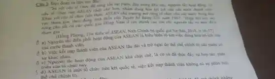 Câu 3. Đọc đoạn tư liệu sau đây:
"So với các tổ chức đã từng tồn tại trước đây trong khu vực, nguyên tắc hoạt động, cơ
cấu tổ chức của ASEAN chặt chẽ hơn, nhằm dung hòa lợi ích của các nước thành viên.
Khác với các tổ chức tiền thân.ASEAN chủ trương mở rộng tổ chức cho các nước trong khu
vực tham gia, theo đúng tinh thần của Tuyên bố Bảng Cốc nǎm 1967: "Hiệp hội này mo
rộng cho tất cả các quốc gia Đông Nam Á tán thành các tôn chi, nguyên tắc và muc dich
tham gia":
(Hồng Phong, Tìm hiếu về ASEAN, Nxb Chính trị quốc gia Sự thật, 2018, tr
d a) Nguyên tắc điều phối hoạt động của ASEAN là biểu hiện rõ nét việc dung hòa lợi ích của
các nước thành viên.
đ b) Việc kết nạp thành viên của ASEAN lâu dài và trở ngại do thể chế chính trị các nước có
sự khác nhau.
d c) Nguyên tắc hoạt động của ASEAN khá chặt chẽ, là cơ sở đề thúc đẩy sự hợp tác, phát
triển của tổ chức này.
s
d) ASEAN là một tổ chức liên kết quốc tế , việc kết nạp thành viên không có sự phân biệt
thể chế chính trị.