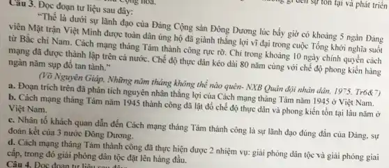 Câu 3. Đọc đoạn tư liệu sau đây:
"Thế là dưới sự lãnh đạo của Đảng Cộng sản Đông Dương lúc bấy giờ có khoảng 5 ngàn Đảng
viên Mặt trận Việt Minh được toàn dân ủng hộ đã giành thẳng lợi vĩ đại trong cuộc Tổng khởi nghĩa suôt
từ Bắc chí Nam . Cách mạng tháng Tám thành công rực rỡ . Chi trong khoảng 10 ngày chính quyền cách
mạng đã được thành lập trên cả nước . Chế độ thực dân kéo dài 80 nǎm cùng với chế độ phong kiến hàng
ngàn nǎm sụp đô tan tành."
(Võ Nguyên Giáp, Những nǎm tháng không thể nào quên- NXB Quân đội nhân dân, 1975 Tr6&7)
a. Đoạn trích trên đã phân tích nguyên nhân thẳng lợi của Cách mạng tháng Tám nǎm 1945 ở Việt Nam.
b. Cách mạng tháng Tám nǎm 1945 thành công đã lật đổ chế độ thực dân và phong kiến tồn tại lâu nǎm ở
Việt Nam.
c. Nhân tố khách quan dẫn đến Cách mạng tháng Tám thành công là sự lãnh đạo đúng đắn của Đảng, sự
đoàn kết của 3 nước Đông Dương.
d. Cách mạng tháng Tám thành công đã thực hiện được 2 nhiệm vụ: giải phóng dân tộc và giai phóng giai
cấp, trong đó giải phóng dân tộc đặt lên hàng đâu.
Câu 4. Đoc doan tri