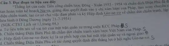 Câu 3. Đọc đoạn tư liệu sau đây
"Thǎng lợi của cuộc Tiến công chiến lược Đông - Xuân
1953-1954
và chiến dịch Điện Phủ đã để
tan hoàn toàn kể hoạch Na-va, giáng đòn quyết định vào ý chí xâm lược của Pháp, làm xoay chuyên c
diện chiến tranh, tạo cơ sở cho việc đàm phán và ký Hiệp định Giơ-ne -vơ về chấm dứt chiến tranh, lập
hòa bình ở Đông Dương (ngày 21-7-1954
(SGK-CTST Lịch sử 12,trang 44,)
a. Tư liệu trên nói về vai trò của mặt trận quân sự trong cuộc KCC Pháp in
b. Chiến thẳng Điện Biên Phủ đã châm dứt chiến tranh xâm lược Việt Nam của Pháp.
c. Hiệp định Giơ-ne -vơ được ký là sự phối hợp của hai mặt trận quân sự và ngoại giao.t
d. Chiến thẳng Điện Biên Phủ có tác dụng quyết định đến thắng lợi ở hội nghị Giơ-ne-vơ