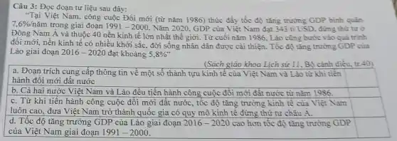 Câu 3: Đọc đoạn tư liệu sau đây:
"Tại Việt Nam , công cuộc Đồi mới (từ nǎm 1986) thúc đầy tốc độ tǎng trường GDP bình quân
7,6% /ncheck (a)m trong giai đoạn 1991-2000 . Nǎm 2020. GDP của Việt Nam đạt 343 ti USD, đứng thứ tư ở
Đông Nam Á và thuộc 40 nền kinh tê lớn nhất thế giới. Từ cuối nǎm 1986, Lào cũng bước vào quả trình
đối mới, nền kinh tê có nhiều khời sắc, đời sống nhân dân được cài thiện. Tốc độ tǎng trưởng GDP của
Lào giai đoạn 2016-2020 đạt khoảng 5,8% '
(Sách giáo khoa Lịch sử 11, Bộ cánh diều, tr.40)
a. Đoạn trích cung câp thông tin về một số thành tựu kinh tế của Việt Nam và Lào từ khi tiền
hành đôi mới đất nước
square 
square 
square 
d. Tốc độ tǎng trưởng GDP của Lào giai đoạn 2016-2020 cao hơn tốc độ tǎng trưởng GDP
của Việt Nam giai đoạn 1991-2000
square