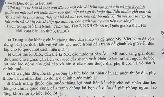 Câu 3: Đọc đoạn tư liệu sau:
"Chủ nghĩa tư bản là một con đĩa có một cái vòi bám vào giai cấp vô sản ở chính
quốc và một cái vòi khác bám vào giai cấp vô sản ở thuộc địa. Nếu muốn giết con vật
ấy, người ta phải đồng thời cắt bỏ cả hai vòi, nếu cắt bỏ một vòi thì vòi kia sẽ tiếp tục
hút máu và vòi bị cắt sẽ tiếp tục mọc ra, con quải vật ây vân tiếp tục sống"
(Trích trong: Hồ Chí Minh: Toàn tập, Tập 2, NXB Chính trị Quốc gia Sự thật . Hà
Nội xuất bản lần thứ 3, tr.130)
a) Trong cuộc kháng chiến chống thực dân Pháp và đế quốc Mỹ, Việt Nam đã vận
dụng bài học đoàn kêt với yỗ sản các nước trong đâu tranh đế giành và giữ nền độc
lập cho tô quốc một cách hiệu-quả.
b) Cuối thế ki XIX, đầu thế ki XX, các nước tư bản Âu - Mĩ bước sang giai đoạn
đế quốc chủ nghĩa gắn liền với việc đầy mạnh xuất khẩu tư bản ra bên ngoài đê bóc
lột sức lao động của giai cấp vô sản ở các nước thuộc địa, phụ thuộc và vô sản ở
chính quốc.
c) Chủ nghĩa để quốc tǎng cường áp bức bóc lột nhân dân các nước thuộc địa, phụ
thuộc và cả nhân dân lao động ở chính nước mình.
d) Cách mạng thuộc địa muốn thǎng lợi phải liên kết chặt chẽ với nhân dân lao
động ở chính quốc cùng đấu tranh chống lại bọn để quốc để giải phóng người lao
động khỏi mọi áp bức, bóc lột.