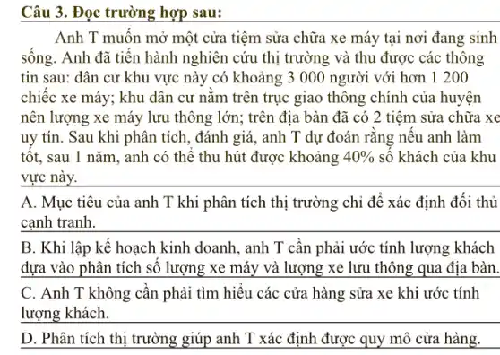 Câu 3. Đọc trường hợp sau:
Anh T muốn mở một cửa tiệm sửa chữa xe máy tại nơi đang sinh
sông. Anh đã tiền hành nghiên cứu thị trường và thu được các thông
tin sau: dân cư khu vực này có khoảng 3 000 người với hơn 1 20 o
chiếc xe máy; khu dân cư nǎm trên trục giao thông chính của huyện
nên lượng xe máy lưu thông lớn; trên địa bàn đã có 2 tiệm sửa chữa xe
uy tín. Sau khi phân tích, đánh giá , anh T dự đoán rǎng nêu anh làm
tốt, sau 1 nǎm , anh có thể thu hút được khoảng 40%  số khách của khu
__
anh T khi phân tích thị trường chỉ để xác định đối thủ
cạnh tranh.
__
B. Khi lập kế hoạch kinh doanh, anh T cần phải ước tính lượng khách
dựa vào phân tích số lượng xe máy và lượng xe lưu thông qua địa bàn.
C. Anh T không cần phải tìm hiểu các cửa hàng sửa xe khi ước tính
__
D. Phân tích thị trường giúp anh T xác định được quy mô cửa hàng.