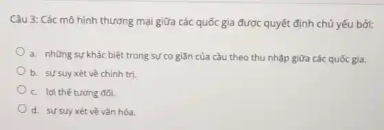 Câu 3: Các mô hình thương mại giữa các quốc gia được quyết định chủ yếu bởi:
a. những sự khác biệt trong sự co giãn của cầu theo thu nhập giữa các quốc gia.
b. sự suy xét về chính tri
c. lợi thế tương đối.
d. sự suy xét về vǎn hóa.