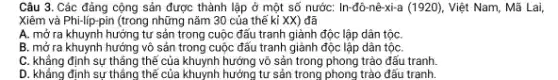 Câu 3. Các đảng cộng sản được thành lập ở một số nước:In-đô-nê-xi-a (1920), Việt Nam . Mã Lai,
Xiêm và Phi-lip-pin (trong những nǎm 30 của thế kỉ XX) đã
A. mở ra khuynh hướng tư sản trong cuộc đấu tranh giảnh độc lập dân tộc
B. mở ra khuynh hướng vô sản trong cuộc đấu tranh giành độc lập dân tộC.
C. khẳng định sự thẳng thế của khuynh hướng vô sản trong phong trào đấu tranh
D. khẳng định sự thẳng thể của khuynh hưởng tư sản trong phong trào đấu tranh.