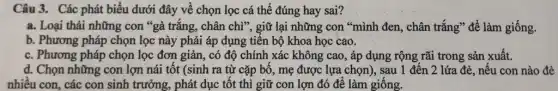 Câu 3. Các phát biểu dưới đây về chọn lọc cá thể đúng hay sai?
a. Loại thải những con "gà trắng, chân chì", giữ lại những con "mình đen, chân trắng" để làm giống.
b. Phương pháp chọn lọc này phải áp dụng tiến bộ khoa học cao.
c. Phương pháp chọn lọc đơn giản, có độ chính xác không cao, áp dụng rộng rãi trong sản xuất.
d. Chọn những con lợn nái tốt (sinh ra từ cặp bố , mẹ được lựa chọn), sau 1 đến 2 lứa đẻ, nếu con nào đẻ
nhiêu con, các con sinh trưởng, phát dục tốt thì giữ con lợn đó để làm giống.