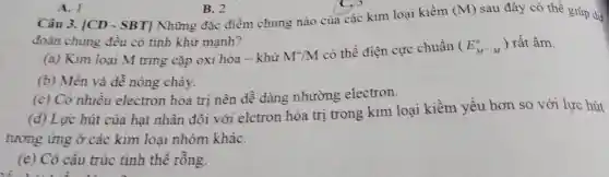 Câu 3. [CD-SBT]
(M) sau đây có thể giúp dư
đoán chúng đều có tinh khử mạnh?
(a) Kim loại M tring cặp oxi hóa - khử M^+/M
có thể điện cực chuẩn (E_(M^+/M)^o) rất âm.
(b) Mền và dề nóng chảy.
(c) Có nhiều electron hóa trị nên dễ dàng nhường electron.
(d) Lực hút của hạt nhân đôi với elctron hóa trị trong kim loại kiềm yếu hơn so với lực hút
tương ứng ở các kim loại nhóm kháC.
(e) Có cấu trúc tinh thê rồng.
A. 1
B. 2
Những đặc điểm chung nào của các kim loại kiềm