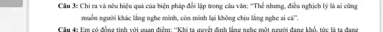 Câu 3: Chỉ ra và nêu hiệu quả của biện pháp đối lập trong câu vǎn:"Thế nhưng, điều nghịch lý là ai cũng
muốn người khác lắng nghe mình, còn mình lại không chịu lắng nghe ai cả".
Câu 4: Em có đồng tình với quan điểm: "Khi ta quyết định lắng nghe một người đang khổ, tức là ta đang