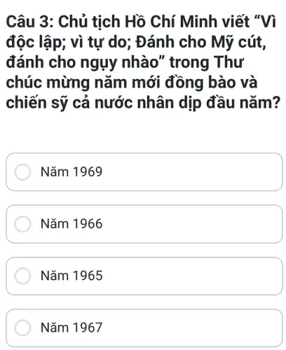 Câu 3: Chủ tịch Hồ Chí Minh viết "Vì
độc lập; vì tự do; Đánh cho Mỹ cút,
đánh cho ngụy nhào " trong Thư
chúc mừng nǎm m ơi dòng bao và
chiến sỹ cả nước nhân dịp đầu nǎ m?
Nǎm 1969
Nǎm 1966
Nǎm 1965
Nǎm 1967