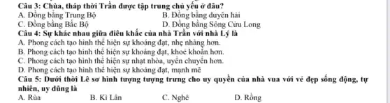 Câu 3: Chùa, tháp thời Trần được tập trung chủ yếu ở đâu?
A. Đồng bằng Trung Bộ
B. Đồng bằng duyên hải
C. Đồng bằng Bắc Bộ
D. Đồng bằng Sông Cửu Long
Câu 4: Sự khác nhau giữa điêu khắc của nhà Trần với nhà Lý là
A. Phong cách tạo hình thế hiện sự khoáng đạt, nhẹ nhàng hơn.
B. Phong cách tạo hình thế hiện sự khoáng đạt, khoè khoǎn hơn.
C. Phong cách tạo hình thê hiện sự nhạt nhòa, uyên chuyển hơn.
D. Phong cách tạo hình thế hiện sự khoáng đạt, mạnh mẽ
Câu 5: Dưới thời Lê sơ hình tượng tượng trưng cho uy quyền của nhà vua với vẻ đẹp sống động, tự
nhiên, uy dũng là
A. Rùa
B. Kì Lân
C. Nghê
D. Rồng