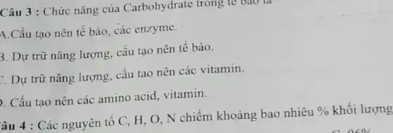 Câu 3 : Chức nǎng của Carbohydrate trong tế bào là
A.Cấu tạo nên tế bào, các enzyme.
3. Dự trữ nǎng lượng, cấu tạo nên tế bào.
. Dự trữ nǎng lượng, cấu tao nên các vitamin.
. Cấu tạo nên các amino acid vitamin.
âu 4 : Các nguyên tố C, H, O . N chiếm khoảng bao nhiêu
%  khối lượng