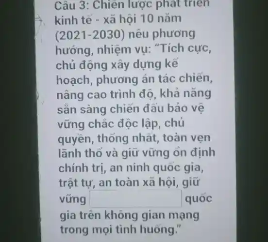 Câu 3 : Chiến lược phát trien
kinh tế - xã hội 10 nǎm
(2021-2030) nêu phương
hướng , nhiệm vụ . "Tích cực,
chủ đ ọng xảy dựng kể
hoạch , phương án tác chiến,
nâng cao trình độ . khả nang
san sàng chiến đ ấu bảo ve
vững chǎc độc lập . chủ
quyền , thông nhất , toàn v en
lãnh thổ và giữ vững on định
chính trí, an ninh quốc gia,
trật tự . an toàn xã hôi , giữ
vững square  quốc
gia trên không gian mạng
trong mọi tình huống."