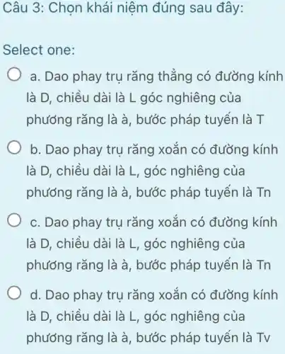 Câu 3: Chọn khái niệm đúng sau đây:
Select one:
a. Dao phay trụ rǎng thǎng có đường kính
là D, chiều dài là L góc nghiêng của
phương rǎng là à , bước pháp tuyển là T
b. Dao phay trụ rǎng xoǎn có đường kính
là D, chiều dài là L, góc nghiêng của
phướng rǎng là à , bước pháp tuyển là Tn
c. Dao phay trụ rǎng xoǎn có đường kính
là D, chiều dài là L, góc nghiêng của
phướng rǎng là à , bước pháp tuyến là Tn
d. Dao phay trụ rǎng xoǎn có đường kính