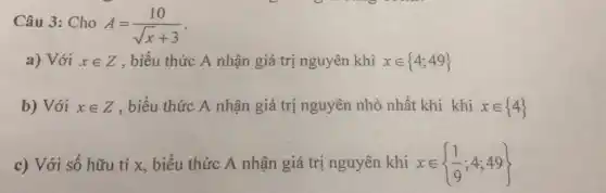 Câu 3: Cho A=(10)/(sqrt (x)+3)
a) Với xin Z , biểu thức A nhận giá trị nguyên khi xin 4;49 
b) Với xin Z , biểu thức A nhận giá trị nguyên nhỏ nhất khi khi xin 4 
c) Với số hữu tỉ x, biểu thức A nhận giá trị nguyên khi xin (1)/(9);4;49