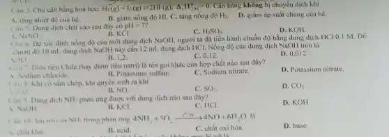 Câu 3. Cho cân bằng hoá học: H_(2)(g)+I_(2)(g)leftharpoons 2HI(g);Delta _(r)H_(298)^ogt 0 Cân bằng không bị chuyển dịch khi
A. tǎng nhiệt độ của hệ.
B. giảm nồng độ HI. C. tǎng nồng độ H_(2) D. giảm áp suất chung của hệ.
Câu 5. Dung dịch chất nào sau đây có pHgt 7
C. H_(2)SO_(4)
D. KOH.
B. KCl.
A. NaNO_(3)
Câu 6. Đề xác định nồng độ của một dung dịch NaOH, người ta đã tiến hành chuẩn độ bằng dung dịch HCl 0,1 M. Đê
chuân độ 10 mL dung dịch NaOH này cần 12 mL dung dịch HCl. Nồng độ của dung dịch NaOH trên là
A. 0.1
B. 1,2
C. 0.12 .
D. 0,012 .
Câu 7. Diêu tiêu Chile (hay diêm tiêu natri) là tên gọi khác của hợp chất nào sau đây?
A. Sodium chloride.
B. Potassium sulfatC.
C. Sodium nitrate.
D. Potassium nitrate.
Câu 8. Khi có sẫm chớp, khí quyền sinh ra khí
C. SO_(2)
D. CO_(2)
1. CO
B. NO.
Câu 9. Dung dịch NH_(3) phản ứng được với dung dịch nào sau đây?
C. HCI.
D. KOH
A. NaOH.
B. KCl.
Cân 10 Vaitro ciin NH_(2) trong phàn ứng 4NH, +50 4NH_(3)+5O_(2)xrightarrow (t^circ ,Pt)arrow 4NO+6H_(2)O là
D. base.
A. chất khư.
B. acid.
1. They go shopping for lots of food
C. chất oxi hóa.