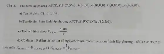 Câu 3. Cho hình lập phương ABCD. A'B'C'D' có A(0;0;0),B(10;0;0),D(0;10;0),A'(0;0;10)
a) Tọa độ điềm C(10;10;10)
b) Tọa độ tâm I của hình lập phương ABCD. A'B'C'D' là I(5;5;0)
c) Thể tích hình chóp V_(A'BCD)=(5000)/(3)
d) Có đúng 10 điểm M có tọa độ nguyên thuộc miền trong của hình lập phương ABCD A'B'C'D'
thỏa mãn V_(M,ABCD)=4V_(M,A'B'C'D') và V_(M.ABB'A')=(1)/(4)V_(M.CDD'C')