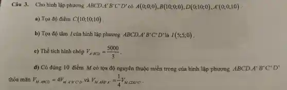 Câu 3. Cho hình lập phương ABCD. A'B'C'D' có A(0;0;0),B(10;0;0),D(0;10;0),A'(0;0;10)
a) Tọa độ điểm C(10;10;10)
b) Tọa độ tâm I của hình lập phương ABCD. A'B'C'D' là I(5;5;0)
c) Thể tích hình chóp V_(A'BCD)=(5000)/(3)
d) Có đúng 10 điểm M có tọa độ nguyên thuộc miền trong của hình lập phương ABCD. A'B'C'D'
thỏa mãn V_(M,ABCD)=4V_(M,A'B'C'D') và V_(M,ABB'A')=(1)/(4)V_(M.CDD'C')