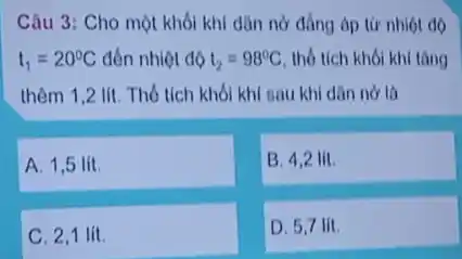 Câu 3: Cho một khối khí dân nở đồng áp từ nhiệt độ
t_(1)=20^circ C đến nhiệt độ t_(2)=98^circ C thổ tích khối khí tǎng
thêm 1,2 lít. Thổ tích khối khí sau khi dân nở là
A. 1,5 lit.
B. 4,2 lit.
C. 2,1 lít.
D. 5,7 lit.