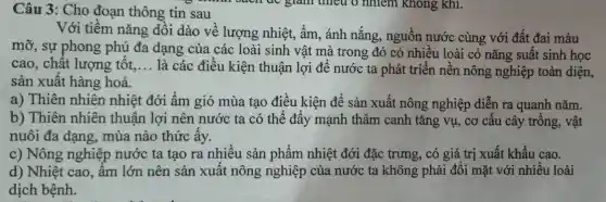 Câu 3: Cho đoạn thông tin sau
Với tiềm nǎng dôi dào về lượng nhiệt , ẩm , ánh nắng , nguồn nước cùng với đất đai màu
mỡ , sự phong phú đa dạng của các loài sinh vật mà trong đó có nhiêu loài có nǎng suât sinh học
cao , chất lượng tôt. __
là các điều kiện thuân lợi để nước ta phát triển nên nông nghiệp toàn diện,
sản xuât hàng hoá.
a)Thiên nhiên nhiệt đới âm gió mùa tạo điều kiện để sản xuất nông nghiệp diễn ra quanh nǎm.
b)Thiên nhiên thuân lợi nên nước ta có thể đấy mạnh thâm canh tǎng vụ , cơ câu cây trồng , vật
nuôi đa dạng . mùa nào thức ây.
C)Nông nghiệp nước ta tạo ra nhiều sản phẩm nhiệt đới đặc trưng , có giá trị xuất khẩu cao.
d)Nhiệt cao . âm lớn nên sản xuất nông nghiệp của nước ta không phải đôi mặt với nhiều loài
dịch bệnh.