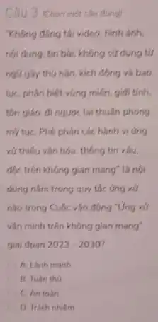 Câu 3 (chon mot the durigl
"Không đúng tái video.hinh anh.
nội dung, tin bà không sú dụng tứ
ngữ gây thu hân kich động và bao
lựC. phân biệt vùng miền, giải tính.
tồn giáo, đi ngượC.lại thuần phong
mẹ tụC. Phê phán các hành vi ứng
xử thiếu vǎn hóa thông tin xâu.
độc trên không gian mang" là nội
dung nằm trong quy tác ứng xử
nào trong Cuộc vận đông "Ứng xử
vǎn minh trên không gian mang"
giai doan 2023-2030
A. Lanh manh
B. Tuan tho
C. An toan
D. Trach nhiem