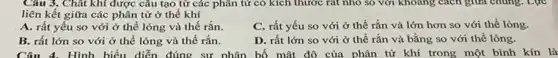 Câu 3. Chât khí được câu tạo từ các phân tử có kích thước rất nhỏ so với khoảng cách giữa chung. Lực
liên kết giữa các phân tử ở thể khí
A. rất yếu so với ở thể lỏng và thế rắn.
C. rất yếu so với ở thế rắn và lớn hơn so với thể lỏng.
B. rất lớn so với ở thể lỏng và thế rắn.
D. rất lớn so với ở thể rắn và bằng so với thể lỏng.
Câu 4. Hình biến diễn đúng sự phản bố mật độ của phân tử khí trong một bình kín là