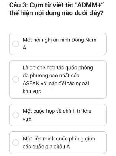 Câu 3 : Cụm từ viết tắt "ADMM+"
thể hiện nôi i dung nào dưới đây?
Một hội nghị an ninh Đông Nam
Á
Là cơ chế hợp tác quốc phòng
đa phương cao nhất của
ASEAN với các đối tác ngoài
khu vực
Một cuộc họp về chính trị khu
vực
Một liên minh quốc phòng giữa
các quốc gia châu Á