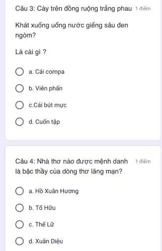 Câu 3: Cày trên đồng ruộng trắng phau 1 điểm
Khát xuống uống nước giếng sâu đen
ngòm?
Là cái gì ?
a. Cái compa
b. Viên phấn
c.Cái bút mực
d. Cuốn tập
Câu 4: Nhà thơ nào được mệnh danh 1 điểm
là bậc thầy của dòng thơ lãng mạn?
a. Hồ Xuân Hương
b. Tố Hữu
c. Thế Lữ
d. Xuân Diệu